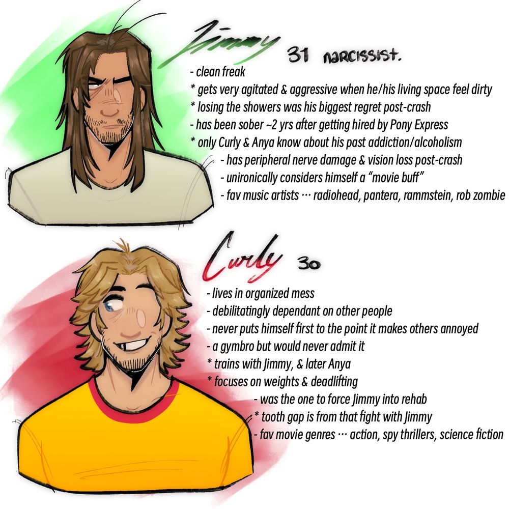 JIMMY: 31, narcissist
- clean freak
* gets very agitated & aggressive when he/his living space feels dirty
* losing the showers was his biggest regret post-crash
- has been sober for ~2 years after getting hired by Pony Express
* only Curly & Anya know about his past addiction/alcoholism
- has peripheral nerve damage & vision loss post-crash
- unironically considers himself a “movie buff”
- favorite music artists include radiohead, pantera, rammstein, rob zombie
CURLY: 30
- lives in organized mess
- debilitatingly dependent on other people
- never puts himself first to the point it makes others annoyed
- a gymbro but would never admit it
* trains with Jimmy & later Anya
* focuses on weights & deadlifting
- was the one to force Jimmy into rehab
* tooth gap is from that fight with Jimmy
- favorite movie genres are action, spy thrillers and science fiction
