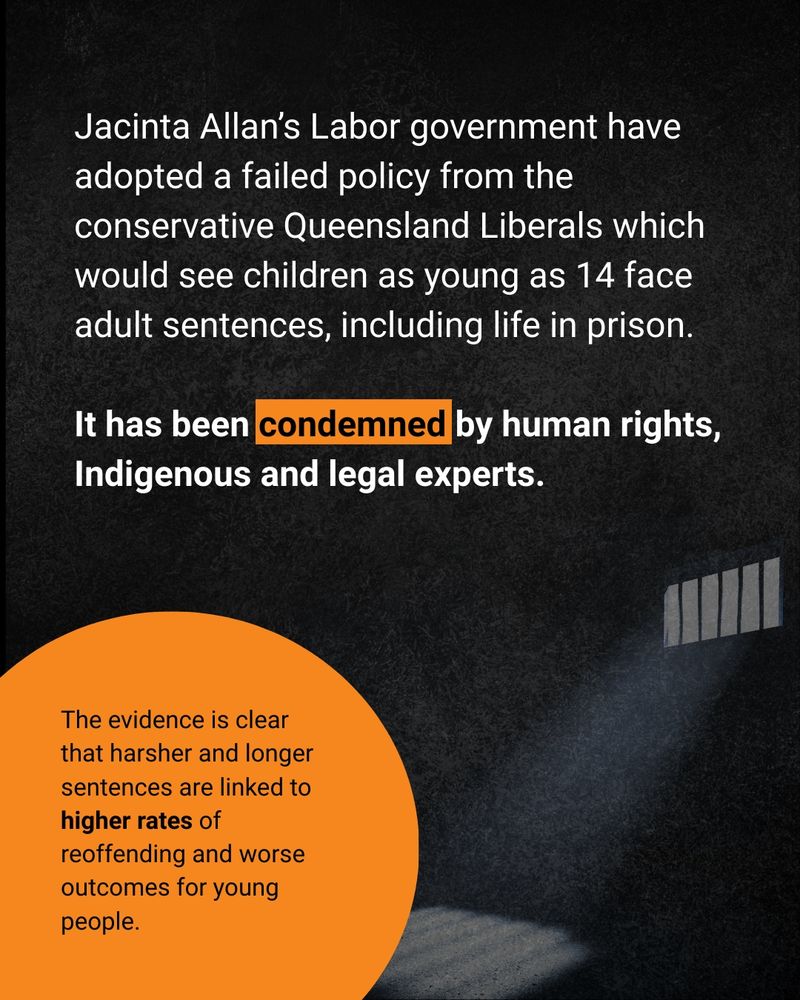 Dark tile with a motif of a light shining through bars. Text reading "Jacinta Allan's Labor government have adopted a failed policy from the conservative Queensland Liberals which would see children as young as 12 face adult sentences, including life in prison. 

It has been condemned by human rights, Indigenous and legal experts. 

The evidence is clear that harsher and longer sentences are linked to higher rates of reoffending and worse outcomes for young people."