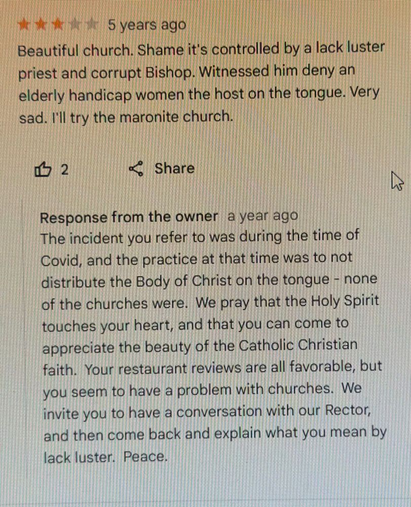 Beautiful church. Shame it's controlled by a lack luster priest and corrupt Bishop. Witnessed him deny an elderly handicap women the host on the tongue. Very sad. I'll try the maronite church.

Response from the owner a year ago
The incident you refer to was during the time of Covid, and the practice at that time was to not distribute the Body of Christ on the tongue - none of the churches were. We pray that the Holy Spirit touches your heart, and that you can come to appreciate the beauty of the Catholic Christian faith. Your restaurant reviews are all favorable, but you seem to have a problem with churches. We invite you to have a conversation with our Rector, and then come back and explain what you mean by lack luster. Peace.
