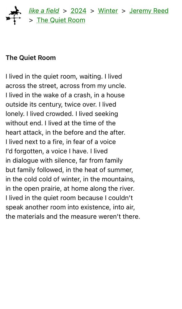 The Quiet Room

I lived in the quiet room, waiting. I lived
across the street, across from my uncle.
I lived in the wake of a crash, in a house
outside its century, twice over. I lived
lonely. I lived crowded. I lived seeking
without end. I lived at the time of the
heart attack, in the before and the after.
I lived next to a fire, in fear of a voice
I’d forgotten, a voice I have. I lived
in dialogue with silence, far from family
but family followed, in the heat of summer,
in the cold cold of winter, in the mountains,
in the open prairie, at home along the river.
I lived in the quiet room because I couldn’t
speak another room into existence, into air,
the materials and the measure weren’t there.