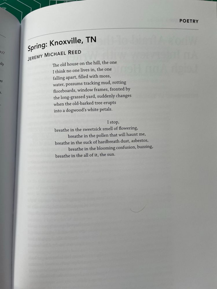 Simple text shows following poem: Spring: Knoxville, TN by Jeremy Michael Reed

“The old house on the hill, the one / I think no one lives in, the one / falling apart, filled with moss, / water, possums tracking mud, rotting / floorboards, window frames, fronted by / the long-grassed yard, suddenly changes / when the old-barked tree erupts / into a dogwood’s white petals. // I stop, / breathe in the sweet-sick smell of flowering, / breathe in the pollen that will haunt me, / breathe in the suck of hardbreath dust, asbestos, / breathe in the blooming confusion, buzzing, / breathe in the all of it, the sun.”