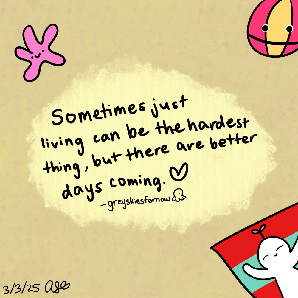 A digital drawing with a tan background and light yellow surrounding the text that reads "Sometimes just living can be the hardest thing, but there are better days coming." with a heart drawing at the end. Art by greyskiesfornow with an octo drawing beside their username.

A star with a cute face is on the top left, a red and yellow striped beach ball with a face on the top right, and a white cartoon character resting on a red and green beach towel on the bottom right.

Drawn on March 3rd, 2025 signed by A.S.