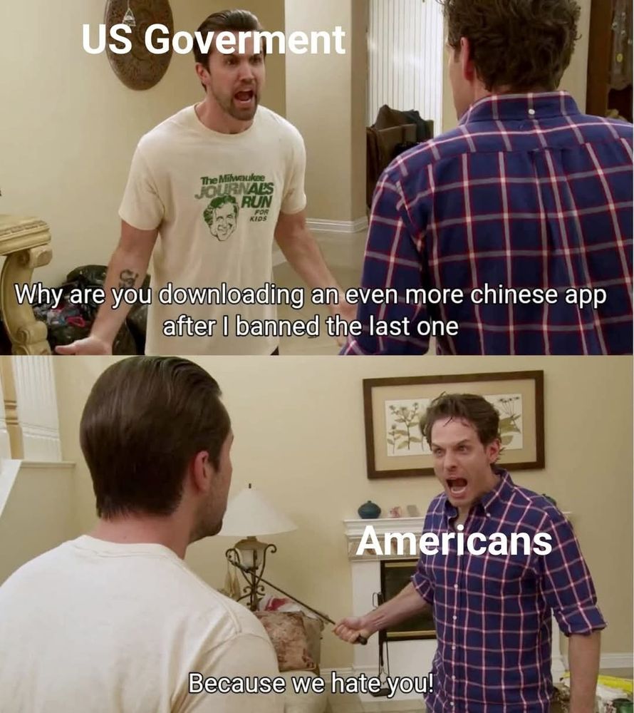 Mac from its always sunny as the US government:
Why are you downloading an even more Chinese app after I banned the last one. 
Dennis' as Americans:
BECAUSE WE HATE YOU.