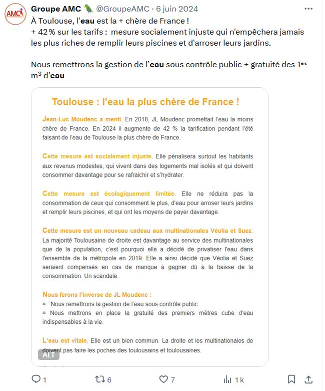 Image de notre tweet du 6 juin 2024 : 
À Toulouse, l'eau est la + chère de France !
+ 42 % sur les tarifs :  mesure socialement injuste qui n'empêchera jamais les plus riches de remplir leurs piscines et d'arroser leurs jardins.

Nous remettrons la gestion de l’eau sous contrôle public + gratuité des 1ᵉʳˢ m³ d'eau

Tweet illustré par cette version un peu plus longue : 
Toulouse : l’eau la plus chère de France !   
JLM ment. En 2018,il promettait l’eau la moins chère de France. En 2024 il augmente de 42 % la tarification pendant l’été faisant de l’eau de Toulouse la plus chère de France. 

Cette mesure est socialement injuste. Elle pénalisera surtout les habitants aux revenus modestes.

Cette mesure est écologiquement limitée. Elle ne réduira pas la consommation de ceux qui consomment le plus, d'eau pour arroser leurs jardins et remplir leurs piscines, et qui ont les moyens de payer davantage. 

Cette mesure est un nouveau cadeau aux multinationales Véolia et Suez. 

Nous ferons l’inverse de JL Moudenc : 

-  Nous remettrons la gestion de l’eau sous contrôle public.  

-  Nous mettrons en place la gratuité des premiers mètres cube d’eau indispensables à la vie.  