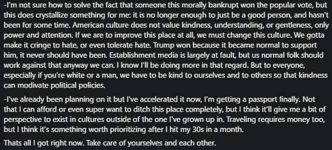 -I'm not sure how to solve the fact that someone this morally bankrupt won the popular vote, but
this does crystallize something for me: it is no longer enough to just be a good person, and hasn't
been for some time. American culture does not value kindness, understanding, or gentleness, only
power and attention, If we are to improve this place at all, we must change this culture. We gotta
make it cringe to hate, or even tolerate hate. Trump won because it became normal to support
him, it never should have been, Establishment media is largely at fault, but us normal folk should
work against that anyway we can, I know I'll be doing more in that regard. But to everyone,
especially if you're white or a man, we have to be kind to ourselves and to others so that kindness
can modivate political policies,
-I've already been planning on it but I've accelerated it now, I'm getting a passport finally. Not
that I can afford or even super want to ditch this place completely, but I think it'll give me a bit of
perspective to exist in cultures outside of the one I've grown up in, Traveling requires money too,
but I think it's something worth prioritizing after I hit my 30s in a month,
Thats all I got right now. Take care of yourselves and each other.