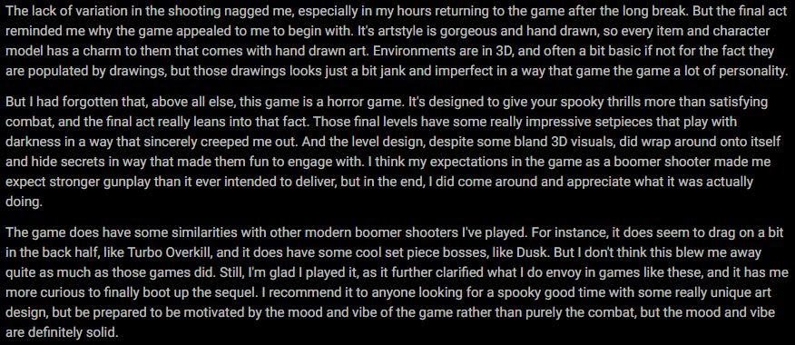 The lack of variation in the shooting nagged me, especially in my hours returning to the game after the long break. But the final act reminded me why the game appealed to me to begin with. It's artstyle is gorgeous and hand drawn, so every item and character model has a charm to them that comes with hand drawn art. Environments are in 3D, and often a bit basic if not for the fact they are populated by drawings, but those drawings looks just a bit jank and imperfect in a way that game the game a lot of personality.

But I had forgotten that, above all else, this game is a horror game. It's designed to give your spooky thrills more than satisfying combat, and the final act really leans into that fact. Those final levels have some really impressive setpieces that play with darkness in a way that sincerely creeped me out. And the level design, despite some bland 3D visuals, did wrap around onto itself and hide secrets in way that made them fun to engage with. I think my expectations in the game as a boomer shooter made me expect stronger gunplay than it ever intended to deliver, but in the end, I did come around and appreciate what it was actually doing.

The game does have some similarities with other modern boomer shooters I've played. For instance, it does seem to drag on a bit in the back half, like Turbo Overkill, and it does have some cool set piece bosses, like Dusk. But I don't think this blew me away quite as much as those games did. Still, I'm glad I played it, as it further clarified what I do envoy in games like these, and it has me more curious to finally boot up the sequel. I recommend it to anyone looking for a spooky good time with some really unique art design, but be prepared to be motivated by the mood and vibe of the game rather than purely the combat, but the mood and vibe are definitely solid.