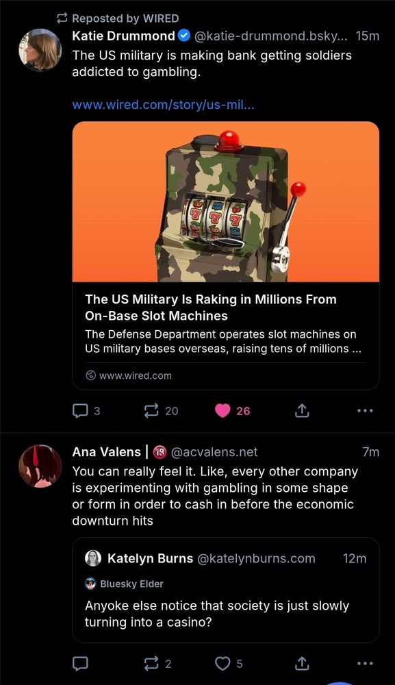 Two skeets right next to each other on the skyline. Top one is a WIRED reskeet of Katie Drummond saying "The US is making back getting soldiers addicted to gambling." And linking to the story titled "The US Military Is Raking in Millions from On Base Slot Machines"

The next skeet is a quoteskeet from Ana Valens of Katelyn Burns. Burns: "Anyone eles notice that society is just slowly turning into a casino?" Valens: "Ypu Cam really feel it. Like every other company is experimenting with gambling in some shape or form to cash in before the economic downturn hits.