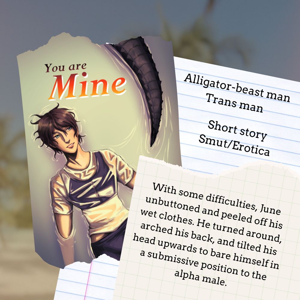A promo piece for "You are Mine" a short smut featuring an alligator-beast man and a trans man.
With some difficulties, June unbuttoned and peeled off his wet clothes. He turned around, arched his back, and tilted his head upwards to bare himself in a submissive position to the alpha male.