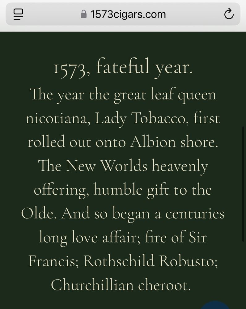 The website reads:
1573, fateful year.
The year the great leaf queen nicotiana, Lady Tobacco, first rolled out onto Albion shore.
The New Worlds heavenly offering, humble gift to the Olde. And so began a centuries long love affair; fire of Sir Francis; Rothschild Robusto; Churchillian cheroot.