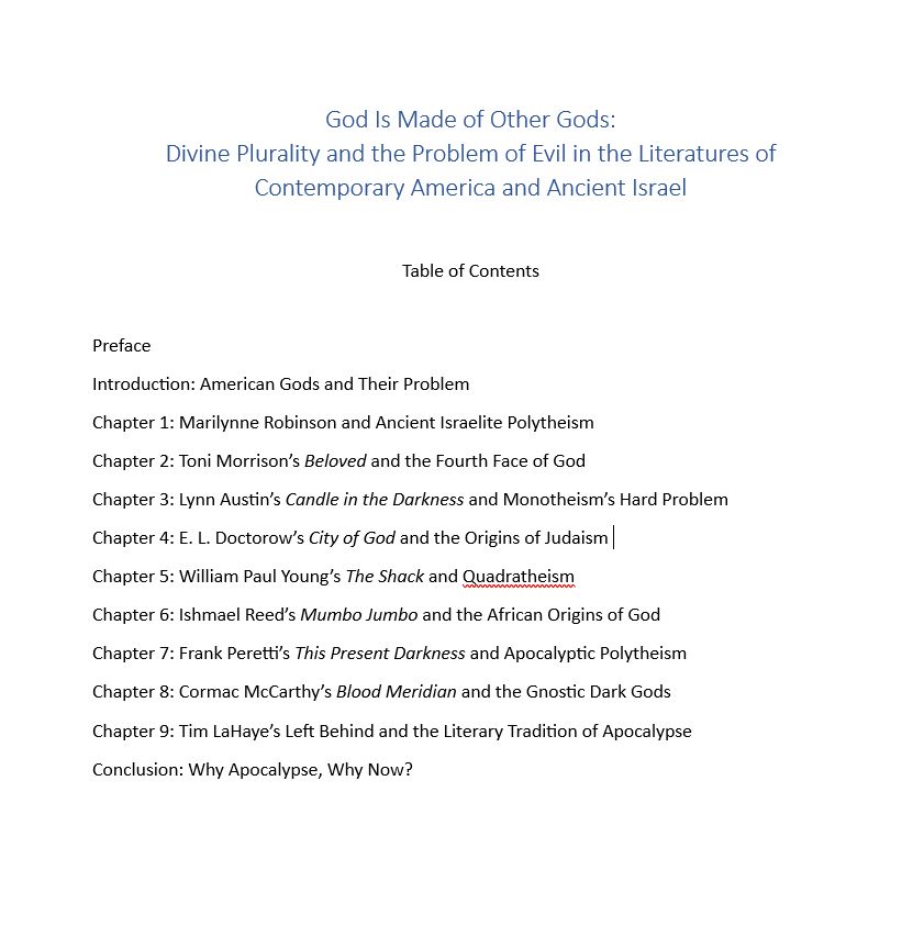 God Is Made of Other Gods:
Divine Plurality and the Problem of Evil in the Literatures of Contemporary America and Ancient Israel

Table of Contents
 
Preface
Introduction: American Gods and Their Problem
Chapter 1: Marilynne Robinson and Ancient Israelite Polytheism
Chapter 2: Toni Morrison’s Beloved and the Fourth Face of God
Chapter 3: Lynn Austin’s Candle in the Darkness and Monotheism’s Hard Problem
Chapter 4: E. L. Doctorow’s City of God and the Origins of Judaism 
Chapter 5: William Paul Young’s The Shack and Quadratheism
Chapter 6: Ishmael Reed’s Mumbo Jumbo and the African Origins of God
Chapter 7: Frank Peretti’s This Present Darkness and Apocalyptic Polytheism
Chapter 8: Cormac McCarthy’s Blood Meridian and the Gnostic Dark Gods
Chapter 9: Tim LaHaye’s Left Behind and the Literary Tradition of Apocalypse
Conclusion: Why Apocalypse, Why Now?
