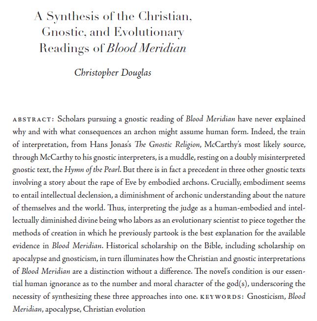 abstract: Scholars pursuing a gnostic reading of Blood Meridian have never explained
why and with what consequences an archon might assume human form. Indeed, the train
of interpretation, from Hans Jonas’s The Gnostic Religion, McCarthy’s most likely source,
through McCarthy to his gnostic interpreters, is a muddle, resting on a doubly misinterpreted
gnostic text, the Hymn of the Pearl. But there is in fact a precedent in three other gnostic texts
involving a story about the rape of Eve by embodied archons. Crucially, embodiment seems
to entail intellectual declension, a diminishment of archonic understanding about the nature
of themselves and the world. Thus, interpreting the judge as a human-embodied and intellectually
diminished divine being who labors as an evolutionary scientist to piece together the
methods of creation in which he previously partook is the best explanation for the available
evidence in Blood Meridian. Historical scholarship on the Bible, including scholarship on
apocalypse and gnosticism, in turn illuminates how the Christian and gnostic interpretations
of Blood Meridian are a distinction without a difference. The novel’s condition is our essential
human ignorance as to the number and moral character of the god(s), underscoring the
necessity of synthesizing these three approaches into one. 