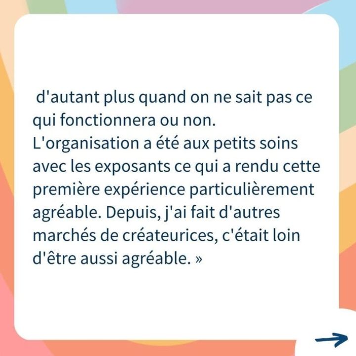 D'autant plus quand on ne sait pas ce qui fonctionnera ou non.
L'organisation a été aux petits soins avec les exposants ce qui a rendu cette première expérience particulièrement agréable. Depuis, j'ai fait d'autres marchés de créateurices, c'était loin d'être aussi agréable. »

Flèche vers la droite pour aller à l'autre slide 

Fond multicolore 
