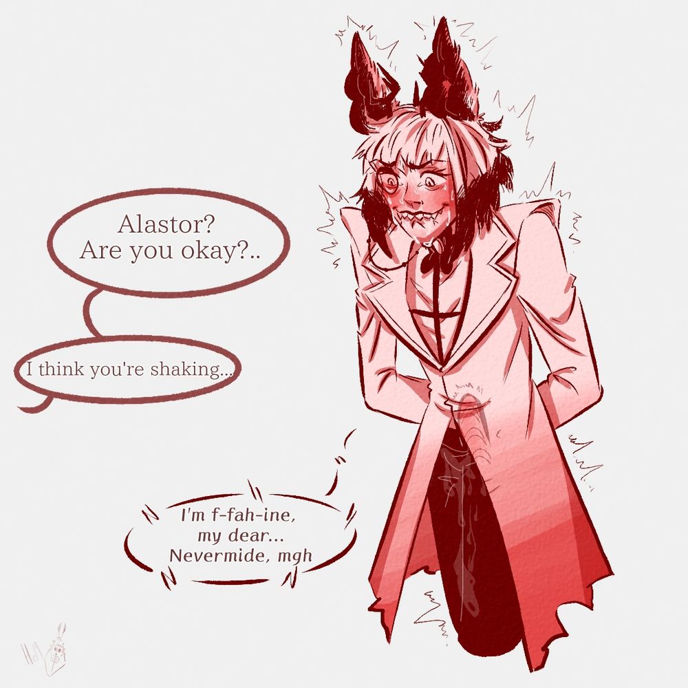 Alastor is standing, fully clothed, slightly hunched over, shaking. The vibrator is slightly visible, working inside him. Someone off-camera asks him: Alastor? Are you okay?.. I think you're shaking...
Alastor replies with a moan: I'm f-fah-ine, my dear... Nevermide, mgh

He's got wet pants, haha