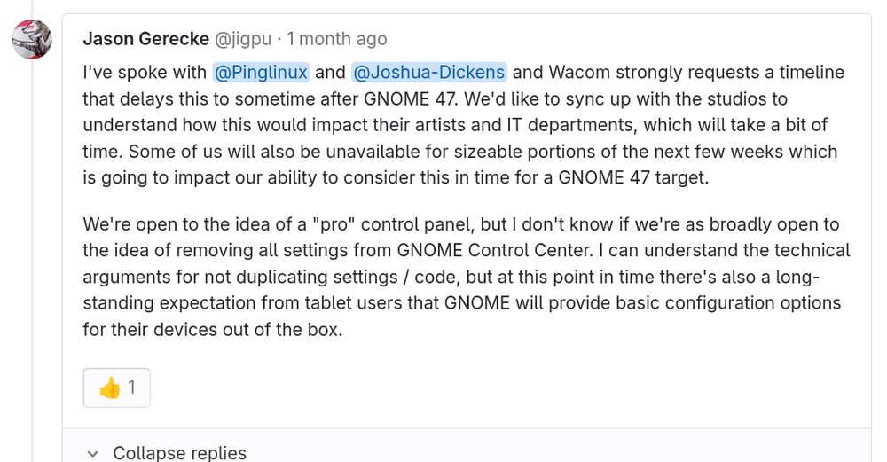 Jason Gerecke (1 month ago)

I've spoke with @Pinglinux and @Joshua-Dickens and Wacom strongly requests a timeline that delays this to sometime after GNOME 47. We'd like to sync up with the studios to understand how this would impact their artists and IT departments, which will take a bit of time. Some of us will also be unavailable for sizeable portions of the next few weeks which is going to impact our ability to consider this in time for a GNOME 47 target.

We're open to the idea of a "pro" control panel, but I don't know if we're as broadly open to the idea of removing all settings from GNOME Control Center. I can understand the technical arguments for not duplicating settings / code, but at this point in time there's also a long-standing expectation from tablet users that GNOME will provide basic configuration options for their devices out of the box.