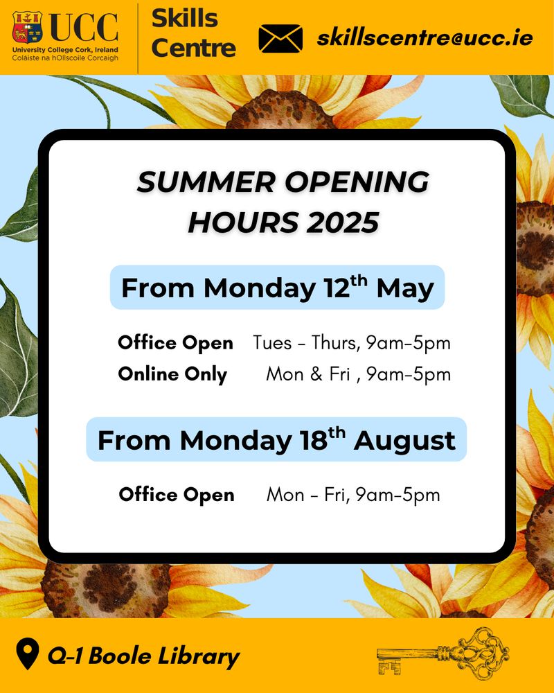 UCC Skills Centre Summer Opening Hours

From Monday 12th May Office Open Tuesday to Thursday 9am to 5pm
Online Only Monday and Friday 9am to 5pm 

From Monday 18th August Office Open Monday to Friday 9am to 5pm 

UCC Skills Centre is located in the UCC Boole Library on Q-1 which is in the basement downstairs. 

Contact email is skillscentre@ucc.ie 