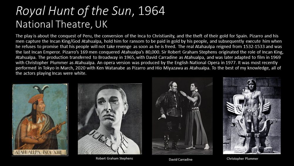 This slide features four photos of Atahualpa, the Incan King. The first photo is a portrait of him painted in 1533. He is in profile and has long black hair.  He wears a golden hat with two black feathers, a golden tunic, and a grey, probably wool blanket worn as a cape and is holding a gold staff. The other three photos are of the white men cast as Atahualpa in the play Royal Hunt of the Sun. The first is a photo of Rober Graham Stephens, the English actor. It is a close up of his face in his makeup.  He has black hair, dark skin, and a lot of "Egyptian" eye makeup. He wears a chunky gold necklace over a woven tunic. The second photo is of American actor David Carradine as Atahualpa, in a scene with Pizarro.  Pizzaro is in full plate armour while Atahualpa is barefoot, wearing a simple long tunic with a gold belt and gold earrings. The last. The last photo is from the movie version with Canadian actor, Christopher Plummer, as Atahualpa. He is wearing nothing but a loincloth and a lot of body makeup to make him look dark skinned. He is standing in front of this throne which is carved out of stone.