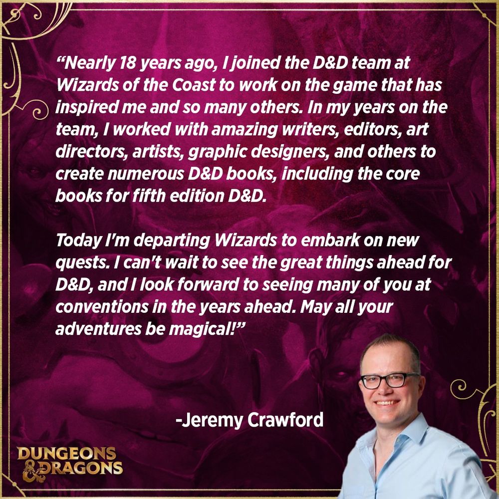 Nearly 18 years ago, I joined the D&D team at Wizards of the Coast to work on the game that has inspired me and so many others. In my years on the team, I worked with amazing writers, editors, art directors, artists, graphic designers, and others to create numerous D&D books, including the core books for fifth edition D&D. 

Today I'm departing Wizards to embark on new quests. I can't wait to see the great things ahead for D&D, and I look forward to seeing many of you at conventions in the years ahead. May all your adventures be magical! 