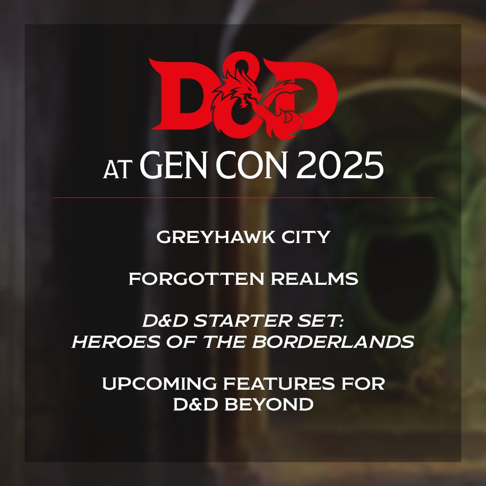 Promotional graphic for Dungeons & Dragons at Gen Con 2025. The red D&D ampersand dragon logo is featured at the top. Below it, white text reads:
“AT GEN CON 2025”
A horizontal red line separates the heading from a list of featured topics, which include:
“GREYHAWK CITY”
“FORGOTTEN REALMS”
“D&D STARTER SET: HEROES OF THE BORDERLANDS” (in italic)
“UPCOMING FEATURES FOR D&D BEYOND”
The background is a dark, blurred image featuring a fantasy-style dungeon or portal.