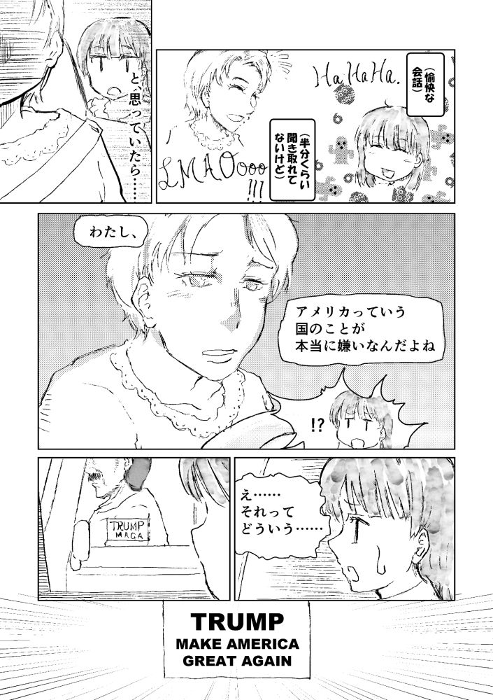 Manga
(panel 1) (A FUN CONVERSATION)
(THOUGH I COULDN'T CATCH ABOUT HALF OF IT)

(panel 2) JUST AS I THOUGHT THAT...

(panel 3) "I REALLY DON'T LIKE AMERICA."

(panel 4) "UH... WHAT DO YOU MEAN..."

(panel 5, 6) A sticker on the neighboring car says "TRUMP; MAKE AMERICA GREAT AGAIN"