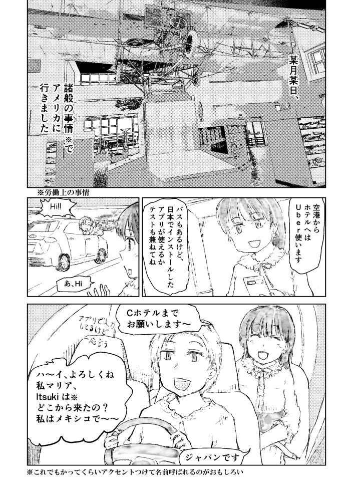 Manga,
(panel 1) "ON A CERTAIN DAY, I WENT TO THE USA FOR WORK-RELATED REASONS."

(panel 2) "I'LL TAKE UBER FROM THE AIRPORT TO MY HOTEL."
"THERE'S ALSO A BUS, BUT I WANT TO TEST THE APP I INSTALLED IN JAPAN."

(panel 3) "HI!!"
"WELL, HI."

(panel 4) "TO C HOTEL, PLEASE."
"YEAH, ALRIGHT. I'M MARIA. WHERE ARE YOU FROM, ITSŪKI? I'M FROM MEXICO~"
"I'M FROM JAPAN."