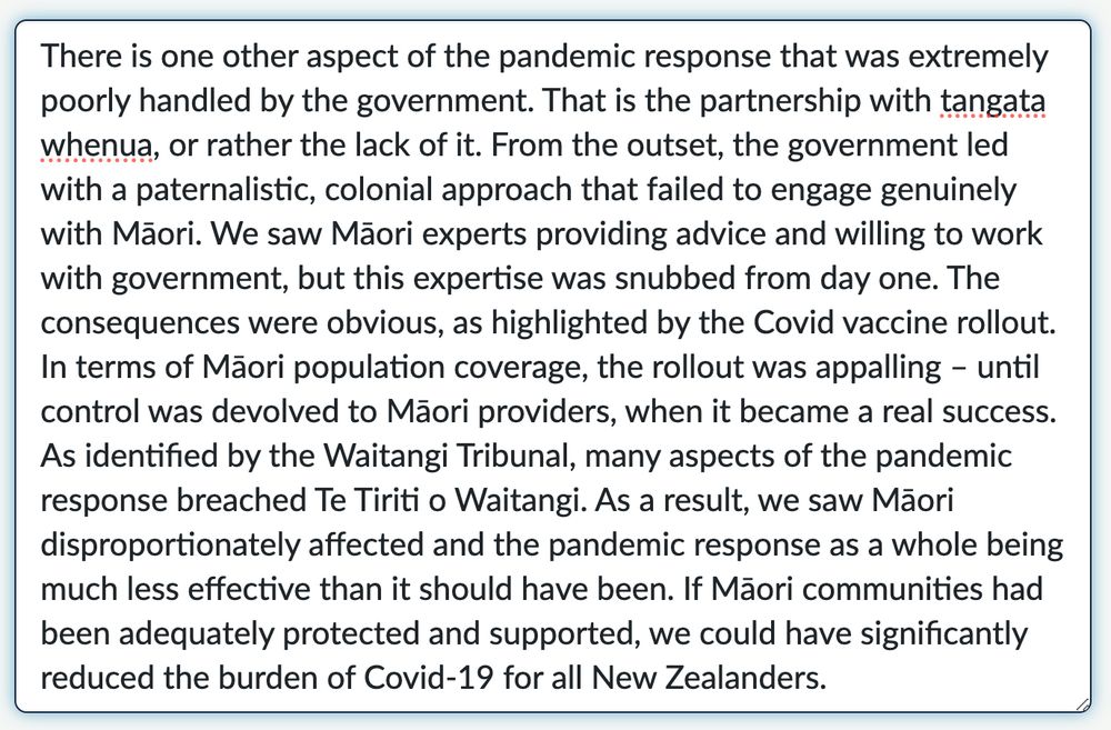 There is one other aspect of the pandemic response that was extremely poorly handled by the govt. That is the partnership with tangata whenua, or rather the lack of it. From the outset, the govt led with a paternalistic, colonial approach that failed to engage genuinely with Māori. We saw Māori experts providing advice and willing to work with government, but this expertise was snubbed from day one. The consequences were obvious, as highlighted by the vaccine rollout. In terms of Māori population coverage, the rollout was appalling – until control was devolved to Māori providers, when it became a real success. As identified by the Waitangi Tribunal, many aspects of the pandemic response breached Te Tiriti. As a result, we saw Māori disproportionately affected and the pandemic response as a whole being much less effective than it should have been. If Māori communities had been adequately protected and supported, we could have significantly reduced the burden of Covid-19 for all NZers.