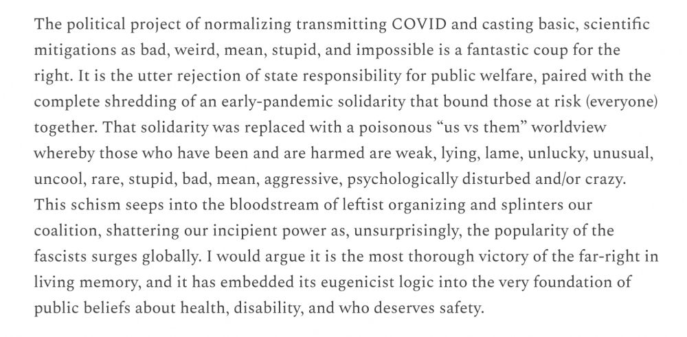 The political project of normalizing transmitting COVID and casting basic, scientific mitigations as bad, weird, mean, stupid, and impossible is a fantastic coup for the right. It is the utter rejection of state responsibility for public welfare, paired with the complete shredding of an early-pandemic solidarity that bound those at risk (everyone) together. That solidarity was replaced with a poisonous “us vs them” worldview whereby those who have been and are harmed are weak, lying, lame, unlucky, unusual, uncool, rare, stupid, bad, mean, aggressive, psychologically disturbed and/or crazy. This schism seeps into the bloodstream of leftist organizing and splinters our coalition, shattering our incipient power as, unsurprisingly, the popularity of the fascists surges globally. I would argue it is the most thorough victory of the far-right in living memory, and it has embedded its eugenicist logic into the very foundation of public beliefs about health, disability and who deserves safety