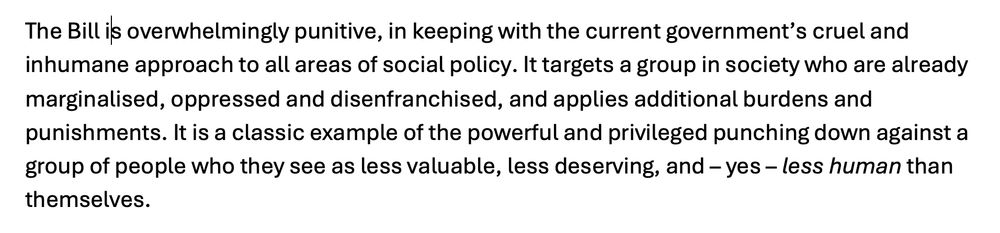 Another paragraph from my submission:

The Bill is overwhelmingly punitive, in keeping with the current government’s cruel and inhumane approach to all areas of social policy. It targets a group in society who are already marginalised, oppressed and disenfranchised, and applies additional burdens and punishments. It is a classic example of the powerful and privileged punching down against a group of people who they see as less valuable, less deserving, and – yes – less human than themselves.