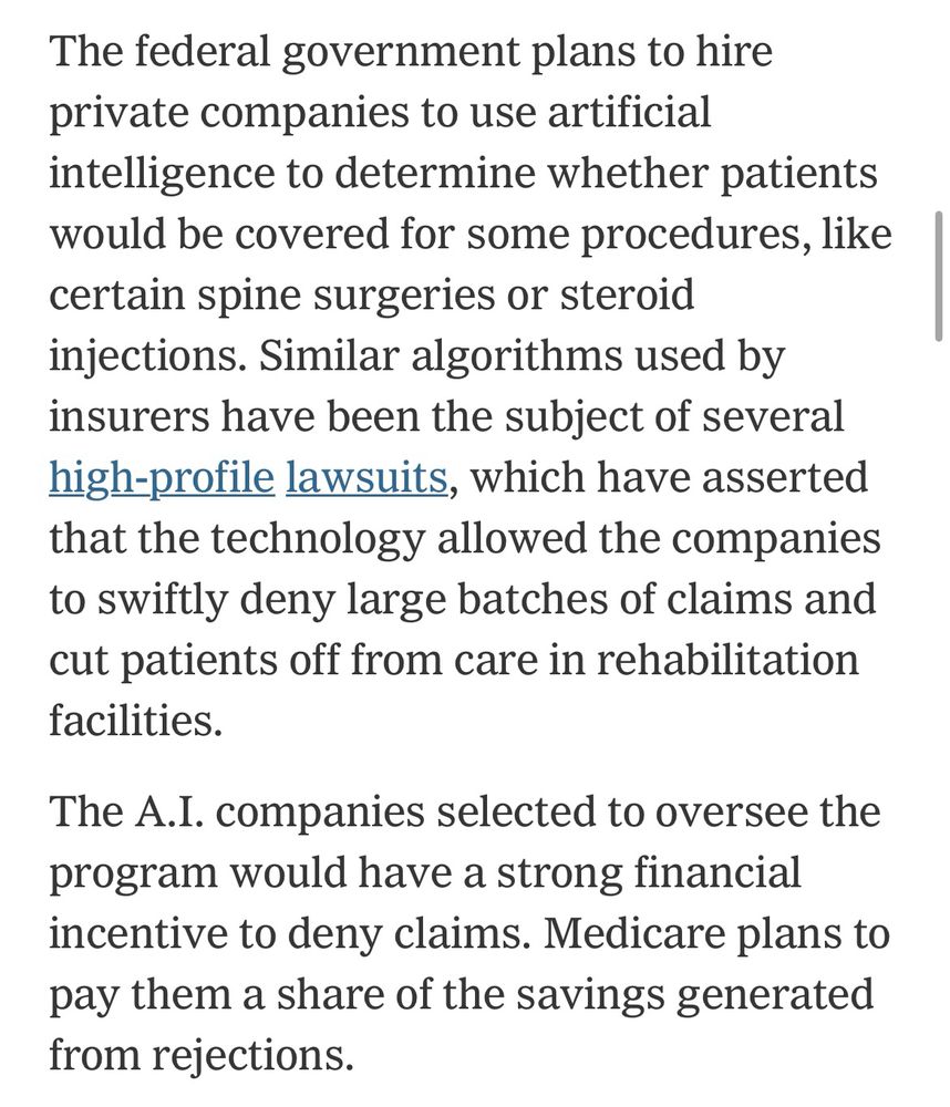 The federal government plans to hire private companies to use artificial intelligence to determine whether patients would be covered for some procedures, like certain spine surgeries or steroid injections. Similar algorithms used by insurers have been the subject of several high-profile lawsuits, which have asserted that the technology allowed the companies to swiftly deny large batches of claims and cut patients off from care in rehabilitation facilities. The A.I. companies selected to oversee the program would have a strong financial incentive to deny claims. Medicare plans to pay them a share of the savings generated from rejections.