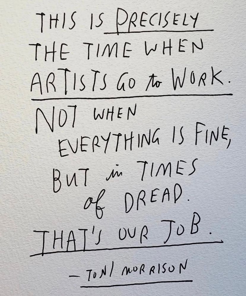 Handwritten print, black ink on white paper reading “this is precisely the time when artists go to work. Not when everything is fine, but in times of dread. That’s our job.” - Toni Morrison