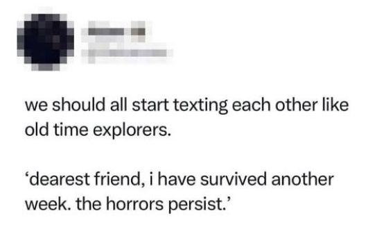 we should all start texting each other like old time explorers.

'dearest friend, i have survived another week, the horrors persist.'