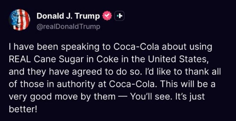Donald J Trump post on Truth Social:

I have been speaking to Coca-Cola about using REAL Cane Sugar in Coke in the United States, and they have agreed to do so. I'd like to thank all of those in authority at Coca-Cola. This will be a very good move by them — You'll see. It's just better!