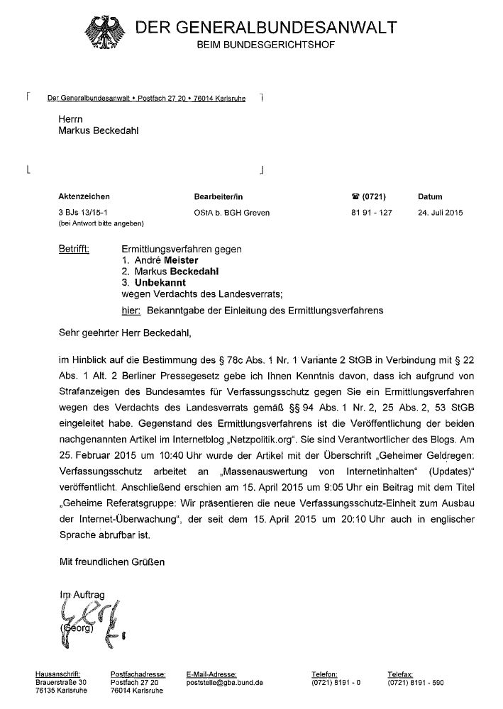 Der Generalbundesanwalt

24. Juli 2015

Aktenzeichen: 3 BJs 13/15-1

Bearbeiter/in: OStA b. BGH Greven

Betrifft: Ermittlungsverfahren gegen

    Andre Meister
    Markus Beckedahl
    Unbekannt

wegen Verdachts des Landesverrats;

hier: Bekanntgabe der Einleitung des Ermittlungsverfahrens

Sehr geehrter Herr Beckedahl,

im Hinblick auf die Bestimmung des § 78c Abs. 1 Nr. 1 Variante 2 StGB in Verbindung mit § 22 Abs. 1 Alt. 2 Berliner Pressegesetz gebe ich Ihnen Kenntnis davon, dass ich aufgrund von Strafanzeigen des Bundesamtes für Verfassungsschutz gegen Sie ein Ermittlungsverfahren wegen des Verdachts des Landesverrats gemäß §§ 94 Abs. 1 Nr. 2, 25 Abs. 2, 53 StGB eingeleitet habe. Gegenstand des Ermittlungsverfahrens ist die Veröffentlichung der beiden nachgenannten Artikel im Internetblog „Netzpolitik.org“. Sie sind Verantwortlicher des Blogs. Am 25. Februar 2015 um 10:40 Uhr wurde der Artikel mit der Überschrift „Geheimer Geldregen: Verfassungsschutz arbeitet an ‚Massenauswertung von Internetinhalten‘ (Updates)“ veröffentlicht. Anschließend erschien am 15. April 2015 um 9:05 Uhr ein Beitrag mit dem Titel „Geheime Referatsgruppe: Wir präsentieren die neue Verfassungsschutz-Einheit zum Ausbau der Internet-Überwachung“, der seit dem 15. April 2015 um 20:10 Uhr auch in englischer Sprache abrufbar ist.

Mit freundlichen Grüßen

Im Auftrag

(Georg)
