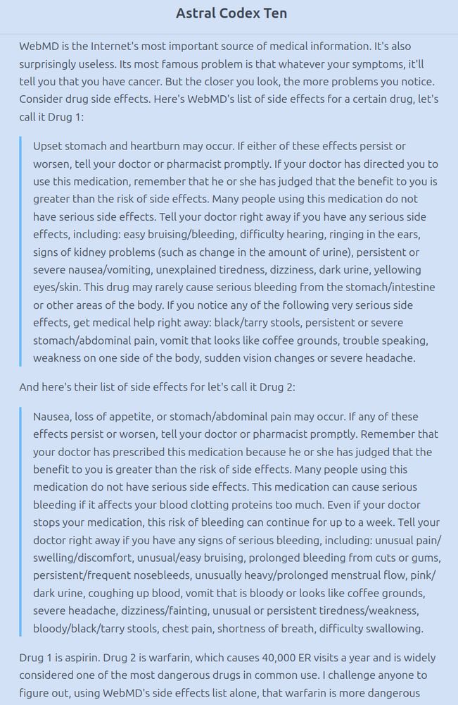 Excerpt from https://www.astralcodexten.com/p/webmd-and-the-tragedy-of-legible :
"WebMD is the Internet's most important source of medical information. It's also surprisingly useless. Its most famous problem is that whatever your symptoms, it'll tell you that you have cancer. But the closer you look, the more problems you notice. Consider drug side effects. Here's WebMD's list of side effects for a certain drug, let's call it Drug 1:
'Upset stomach and heartburn may occur. If either of these effects persist or worsen, tell your doctor or pharmacist promptly. If your doctor has directed you to use this medication, remember that he or she has judged that the benefit to you is greater than the risk of side effects. Many people using this medication do not have serious side effects. Tell your doctor right away if you have any serious side effects, including: easy bruising/bleeding, difficulty hearing, ringing in the ears, signs of kidney problems (such as change in the amount of urine), persistent or severe nausea/vomiting, unexplained tiredness, dizziness, dark urine, yellowing eyes/skin. This drug may rarely cause serious bleeding from the stomach/intestine or other areas of the body. If you notice any of the following very serious side effects, get medical help right away: black/tarry stools, persistent or severe stomach/abdominal pain, vomit that looks like coffee grounds, trouble speaking, [...]'
And here's their list of side effects for let's call it Drug 2:
'Nausea, loss of appetite, or stomach/abdominal pain may occur. If any of these effects persist or worsen, tell your doctor or pharmacist promptly. Remember that your doctor has prescribed this medication because he or she has judged that the benefit to you is greater than the risk of side effects. [...]'
Drug 1 is aspirin. Drug 2 is warfarin, which causes 40,000 ER visits a year and is widely considered one of the most dangerous drugs in common use. [...]"