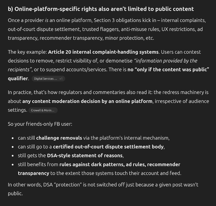 ChatGPT 5.1. Thinking screenshot: 
"b) Online-platform-specific rights also aren’t limited to public content

Once a provider is an online platform, Section 3 obligations kick in – internal complaints, out-of-court dispute settlement, trusted flaggers, anti-misuse rules, UX restrictions, ad transparency, recommender transparency, minor protection, etc.

The key example: Article 20 internal complaint-handling systems. Users can contest decisions to remove, restrict visibility of, or demonetise “information provided by the recipients”, or to suspend accounts/services. There is no “only if the content was public” qualifier. 
Digital Services Act
+1

In practice, that’s how regulators and commentaries also read it: the redress machinery is about any content moderation decision by an online platform, irrespective of audience settings.
Crowell & Moring - Home

So your friends-only FB user:

can still challenge removals via the platform’s internal mechanism,

can still go to a certified out-of-court dispute settlement body,

still gets the DSA-style statement of reasons,

still benefits from rules against dark patterns, ad rules, recommender transparency to the extent those systems touch their account and feed.

In other words, DSA “protection” is not switched off just because a given post wasn’t public."