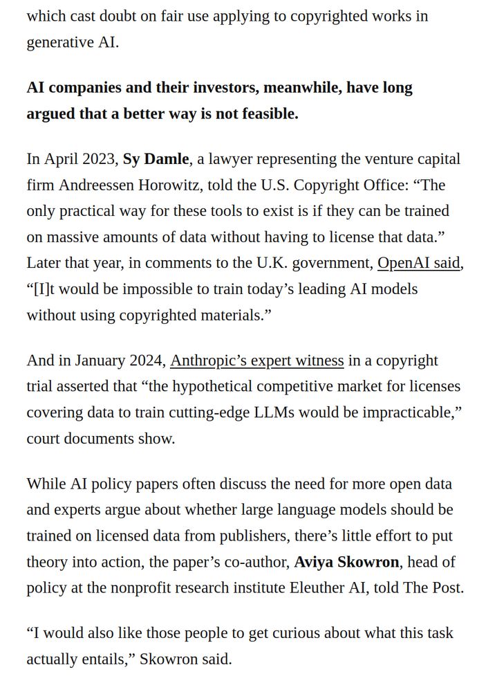 "which cast doubt on fair use applying to copyrighted works in generative AI.
AI companies and their investors, meanwhile, have long argued that a better way is not feasible.
In April 2023, Sy Damle, a lawyer representing the venture capital firm Andreessen Horowitz, told the U.S. Copyright Office: “The only practical way for these tools to exist is if they can be trained on massive amounts of data without having to license that data.” Later that year, in comments to the U.K. government, OpenAI said, “[I]t would be impossible to train today’s leading AI models without using copyrighted materials.”
And in January 2024, Anthropic’s expert witness in a copyright trial asserted that “the hypothetical competitive market for licenses covering data to train cutting-edge LLMs would be impracticable,” court documents show.
While AI policy papers often discuss the need for more open data and experts argue about whether large language models should be trained on licensed data from publishers, there’s little effort to put theory into action, the paper’s co-author, Aviya Skowron, head of policy at the nonprofit research institute Eleuther AI, told The Post.
“I would also like those people to get curious about what this task actually entails,” Skowron said." (excerpt from https://www.washingtonpost.com/politics/2025/06/05/tech-brief-ai-copyright-report/ )