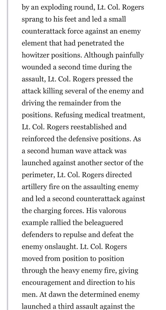 by an exploding round, Lt. Col. Rogers sprang to his feet and led a small counterattack force against an enemy element that had penetrated the howitzer positions. Although painfully wounded a second time during the assault, Lt. Col. Rogers pressed the attack killing several of the enemy and driving the remainder from the positions. Refusing medical treatment, Lt. Col. Rogers reestablished and reinforced the defensive positions. As a second human wave attack was
launched against another sector of the perimeter, Lt. Col. Rogers directed artillery fire on the assaulting enemy and led a second counterattack against the charging forces. His valorous example rallied the beleaguered defenders to repulse and defeat the enemy onslaught. Lt. Col. Rogers moved from position to position through the heavy enemy fire, giving encouragement and direction to his men. At dawn the determined enemy launched a third assault against the (continued on next image) 
