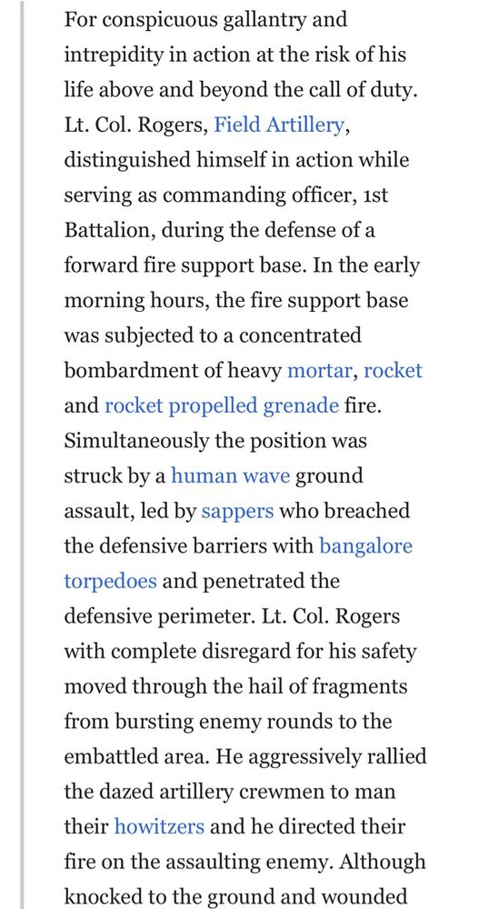Citation reads: 

For conspicuous gallantry and intrepidity in action at the risk of his life above and beyond the call of duty.
Lt. Col. Rogers, Field Artillery, distinguished himself in action while serving as commanding officer, 1st Battalion, during the defense of a forward fire support base. In the early morning hours, the fire support base was subjected to a concentrated bombardment of heavy mortar, rocket and rocket propelled grenade fire.
Simultaneously the position was struck by a human wave ground assault, led by sappers who breached the defensive barriers with bangalore torpedoes and penetrated the defensive perimeter. Lt. Col. Rogers with complete disregard for his safety moved through the hail of fragments from bursting enemy rounds to the embattled area. He aggressively rallied the dazed artillery crewmen to man their howitzers and he directed their
fire on the assaulting enemy. Although knocked to the ground and wounded (continued on next image) 