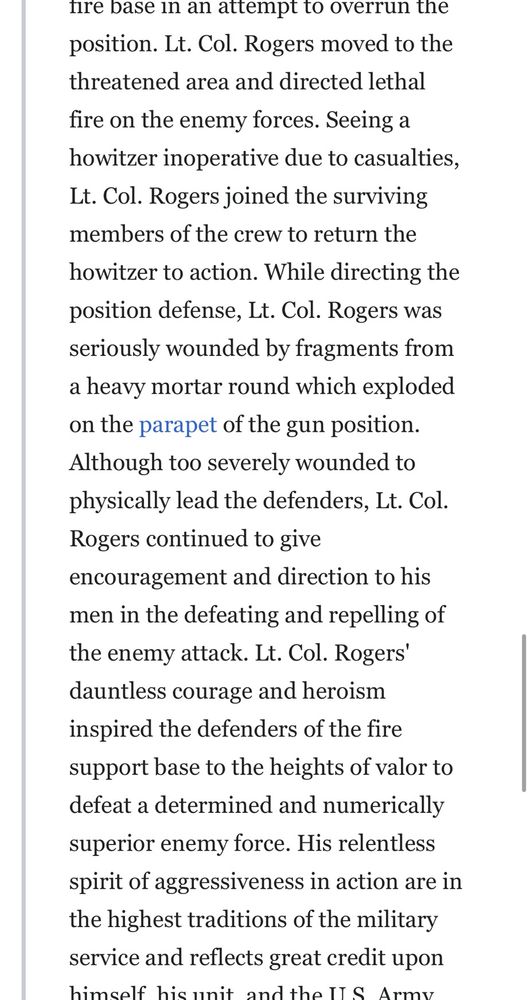 fire base in an attempt to overrun the position. Lt. Col. Rogers moved to the threatened area and directed lethal fire on the enemy forces. Seeing a howitzer inoperative due to casualties, Lt. Col. Rogers joined the surviving members of the crew to return the howitzer to action. While directing the position defense, Lt. Col. Rogers was seriously wounded by fragments from a heavy mortar round which exploded on the parapet of the gun position.
Although too severely wounded to physically lead the defenders, Lt. Col.
Rogers continued to give encouragement and direction to his men in the defeating and repelling of the enemy attack. Lt. Col. Rogers' dauntless courage and heroism inspired the defenders of the fire support base to the heights of valor to defeat a determined and numerically superior enemy force. His relentless spirit of aggressiveness in action are in the highest traditions of the military service and reflects great credit upon himself. his unit. and the U.S. Army.
