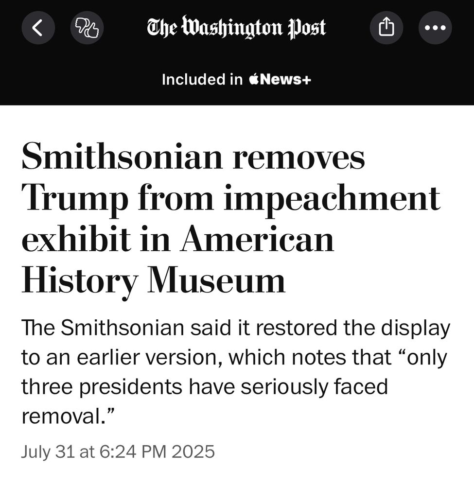 Headline from the Washington Post: Smithsonian removes
Trump from impeachment exhibit in American History Museum
The Smithsonian said it restored the display to an earlier version, which notes that "only three presidents have seriously faced removal."