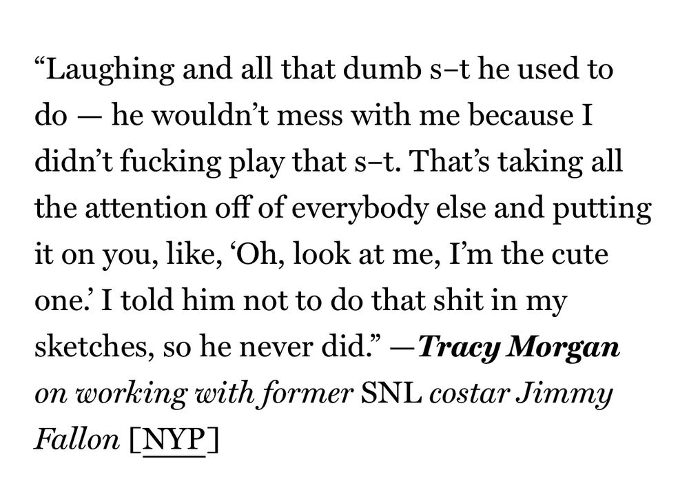 "Laughing and all that dumb s-t he used to do - he wouldn't mess with me because I didn't fucking play that s-t. That's taking all the attention off of everybody else and putting it on you, like, 'Oh, look at me, I'm the cute one. I told him not to do that shit in my sketches, so he never did." - Tracy Morgan on working with former SNL costar Jimmy Fallon [NYP]