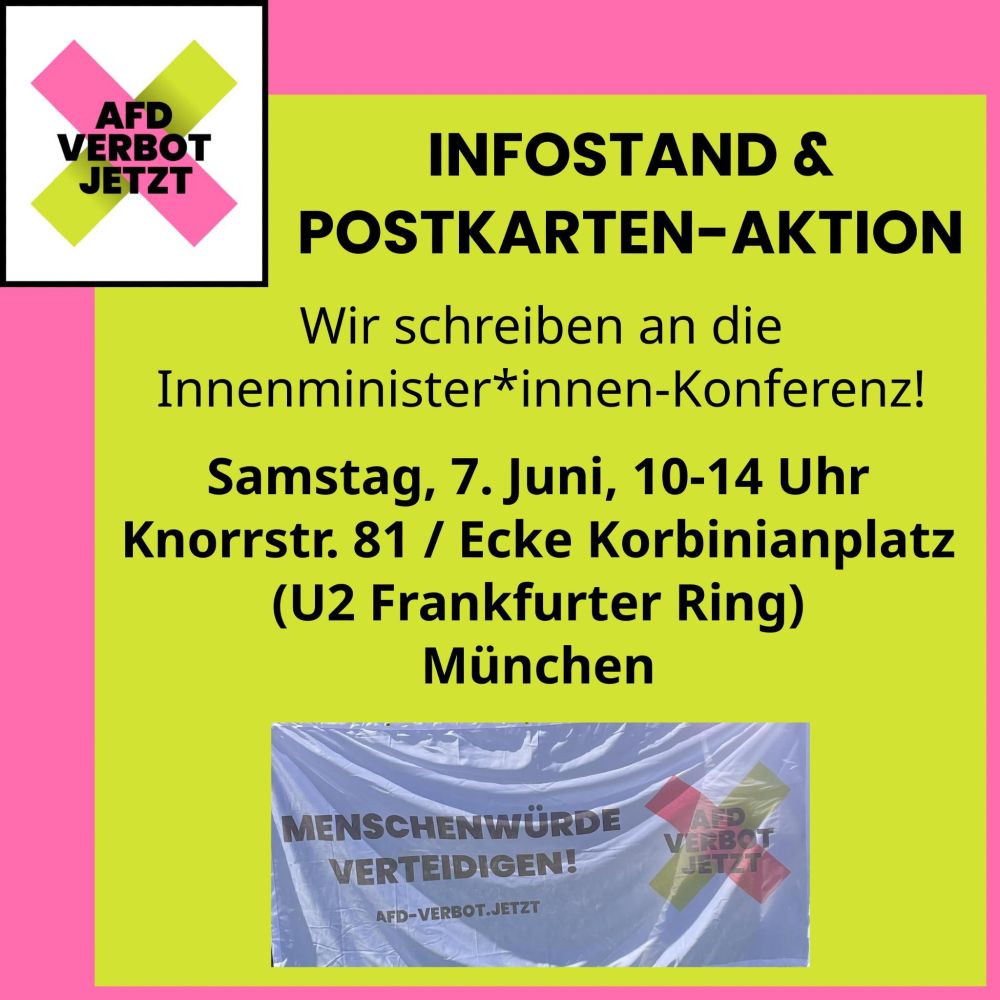 Sharepic zu einer Aktion von "AfD-Verbot Jetzt". Infostand & Postkarten-Aktion. Wir schreiben an die Innenminister*innen-Konferenz!
Samstag, 7. Juni, 10-14 Uhr. Knorrstr. 81/Ecke Korbinianplatz (U2 Frankfurter Ring), München.
Unten ist ein Foto eines Banners, auf dem neben dem Logo der Kampagne in großen, schwarzen Buchstaben steht "Menschenwürde verteidigen! afd-verbot.jetzt"