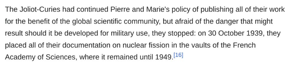 The Joliot-Curies had continued Pierre and Marie's policy of publishing all of their work for the benefit of the global scientific community, but afraid of the danger that might result should it be developed for military use, they stopped: on 30 October 1939, they placed all of their documentation on nuclear fission in the vaults of the French Academy of Sciences, where it remained until 1949.