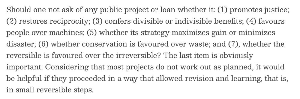 Should one not ask of any public project or loan whether it: (1) promotes justice; (2) restores reciprocity; (3) confers divisible or indivisible benefits; (4) favours people over machines; (5) whether its strategy maximizes gain or minimizes disaster; (6) whether conservation is favoured over waste; and (7), whether the reversible is favoured over the irreversible? The last item is obviously important. Considering that most projects do not work out as planned, it would be helpful if they proceeded in a way that allowed revision and learning, that is, in small reversible steps.