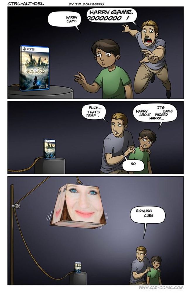 That one fuckass Hogwarts Legacy ctrl+alt+del comic except it's all fucked up and edited like:

A boy makes a cautious approach, and a man lopes and gallops to grasp the pedestal'd game they so covet, "Hogwarts Legacy"
Boy: "harry     game"
Man: "HARRY GAME. OOOOOOO  !"

BUT THEN they stop as the man realizes "fuck... That's Trap   ."
The boy pathetically sputters "it's harry     game     about   wizard harry...."
But no, the man says....

We pull back the camera: above the pedestal, attached to the game by an illogical rope doohickey, is a massive truncated pyramid, with the face of J K Rowling visibly plastered of each of its steep and menacing surfaces. Surely it bears enough weight to destroy them both.

The man identifies the threat, "Rowling Cube"