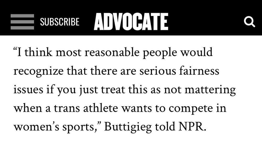 Screenshot from a story in the Advocate:

"I think most reasonable people would recognize that there are serious fairness issues if you just treat this as not mattering when a trans athlete wants to compete in women's sports," Buttigieg told NPR.