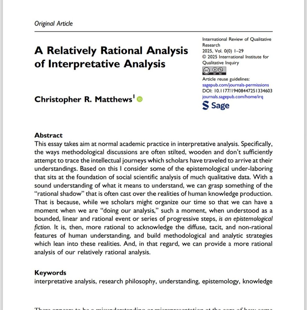 Abstract
This essay takes aim at normal academic practice in interpretative analysis. Specifically,
the ways methodological discussions are often stilted, wooden and don’t sufficiently
attempt to trace the intellectual journeys which scholars have traveled to arrive at their
understandings. Based on this I consider some of the epistemological under-laboring
that sits at the foundation of social scientific analysis of much qualitative data. With a
sound understanding of what it means to understand, we can grasp something of the
“rational shadow” that is often cast over the realities of human knowledge production.
That is because, while we scholars might organize our time so that we can have a
moment when we are “doing our analysis,” such a moment, when understood as a
bounded, linear and rational event or series of progressive steps, is an epistemological
fiction. It is, then, more rational to acknowledge the diffuse, tacit, and non-rational
features of human understanding, and build methodological and analytic strategies
which lean into these realities. And, in that regard, we can provide a more rational
analysis of our relatively rational analysis.
Keywords
interpretative analysis, research philosophy, understanding, epistemology, knowledge