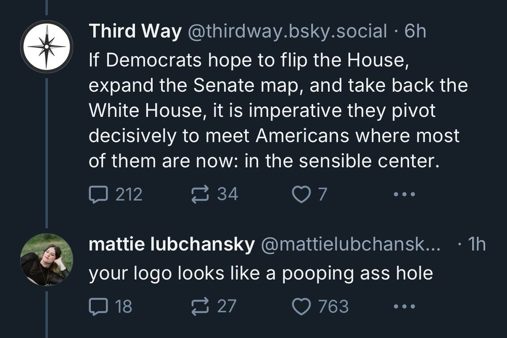 @thirdway: “If Democrats hope to flip the house, expand the Senate map, and take back the White House, it is imperative they pivot decisively to meet Americans where most of them are now: in the sensible center.

Reply skeet: “your logo looks like a pooping ass hole.”