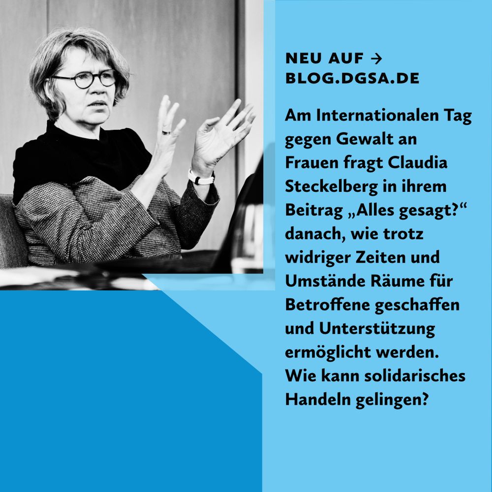 Auf einer dunkelblauen quadratischen Kachel liegt im oberen linken Viertel ein Schwarzweiß Foto von einer Person: Sie schaut nach rechts aus dem Bild, sitzt an einem Tisch und gestikuliert mit den Händen vor ihrem Oberkörper. Die rechte Hälfte des Bildes bildet eine grafische, hellblaue Sprechblase, auf der folgendes steht: Neu auf blog.dgsa.de. Am Internationalen Tag gegen Gewalt an Frauen fragt Claudia Steckelberg in ihrem Beitrag „alles gesagt?“ Danach, wie trotz widriger Zeiten und Umstände Räume für Betroffene geschaffen und Unterstützung ermöglicht werden. Wie kann solidarisches Handeln gelingen?