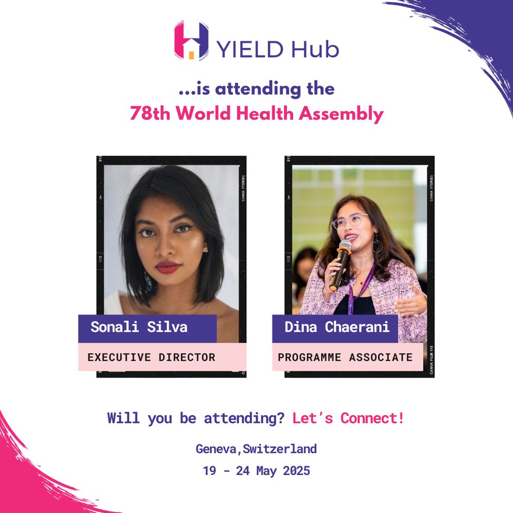 A graphic announcing YIELD Hub’s attendance at the 78th World Health Assembly. At the top is the YIELD Hub logo and the text: "...is attending the 78th World Health Assembly" in purple and pink. Below are two photos: on the left, Sonali Silva, labeled as Executive Director, and on the right, Dina Chaerani, labeled as Programme Associate. The bottom text reads: “Will you be attending? Let’s Connect!” followed by “Geneva, Switzerland – 19–24 May 2025.” The design uses purple and pink accents with a paint-brush style border.








