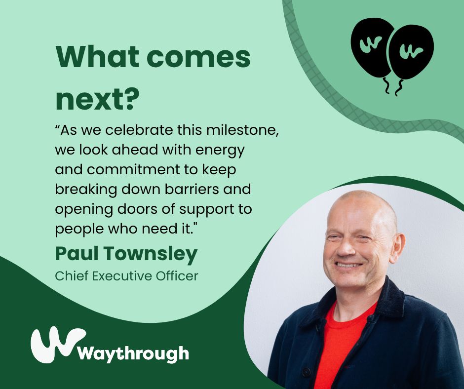 Comment from Waythrough CEO, Paul Townsley, reading:
“As we celebrate this milestone, we look ahead with energy and commitment to keep breaking down barriers and opening doors of support to people who need it."